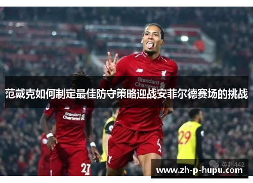 范戴克如何制定最佳防守策略迎战安菲尔德赛场的挑战