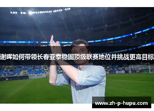 谢晖如何带领长春亚泰稳固顶级联赛地位并挑战更高目标