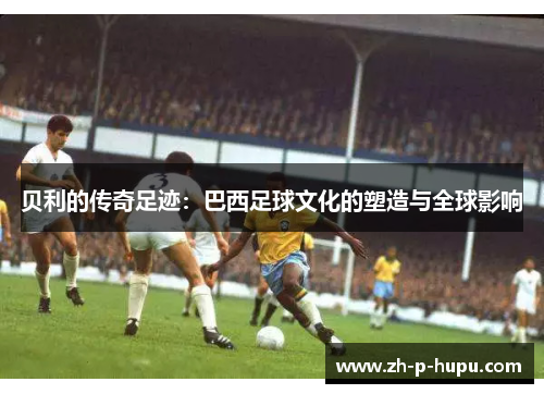 贝利的传奇足迹：巴西足球文化的塑造与全球影响