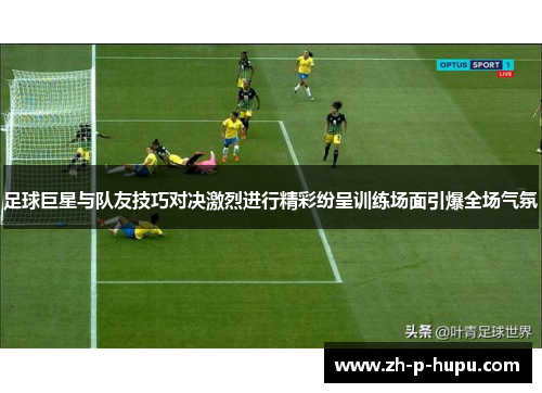 足球巨星与队友技巧对决激烈进行精彩纷呈训练场面引爆全场气氛
