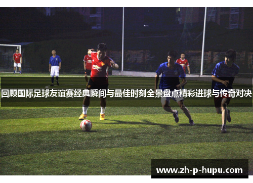 回顾国际足球友谊赛经典瞬间与最佳时刻全景盘点精彩进球与传奇对决