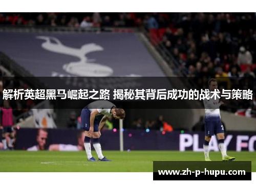 解析英超黑马崛起之路 揭秘其背后成功的战术与策略