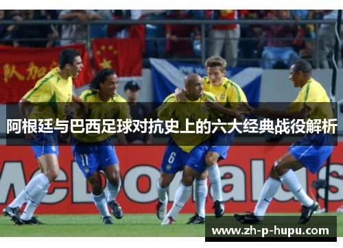 阿根廷与巴西足球对抗史上的六大经典战役解析 阿根廷与巴西足球对抗史上的六大经典战役解析