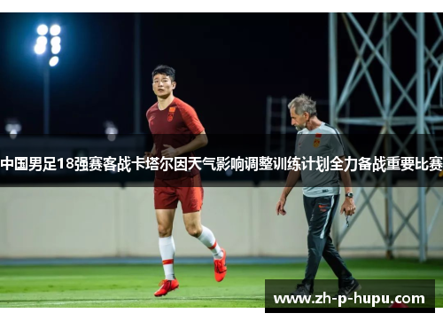 中国男足18强赛客战卡塔尔因天气影响调整训练计划全力备战重要比赛