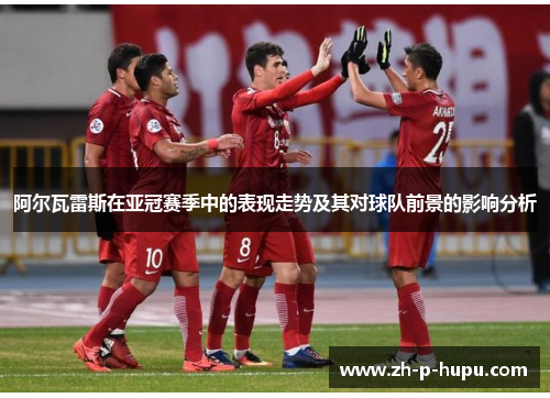 阿尔瓦雷斯在亚冠赛季中的表现走势及其对球队前景的影响分析