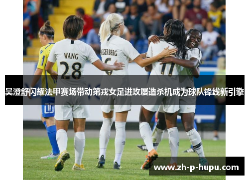 吴澄舒闪耀法甲赛场带动第戎女足进攻屡造杀机成为球队锋线新引擎
